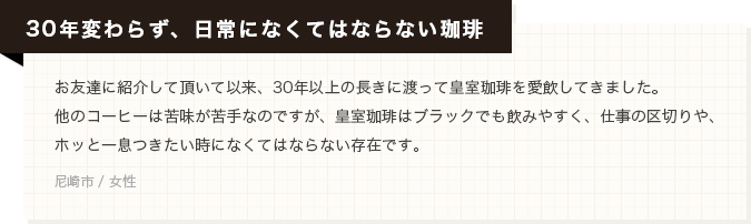 【30年変わらず、日常になくてはならない珈琲】お友達に紹介して頂いて以来、30年以上の長きに渡って皇室珈琲を愛飲してきました。他のコーヒーは苦味が苦手なのですが、皇室珈琲はブラックでも飲みやすく、仕事の区切りや、ホッと一息つきたい時になくてはならない存在です。(尼崎市 / 女性)