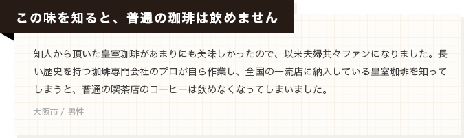 【この味を知ると、普通の珈琲は飲めません】知人から頂いた皇室珈琲があまりにも美味しかったので、以来夫婦共々ファンになりました。長い歴史を持つ珈琲専門会社のプロが自ら作業し、全国の一流店に納入している皇室珈琲を知ってしまうと、普通の喫茶店のコーヒーは飲めなくなってしまいました。(大阪市 / 男性)