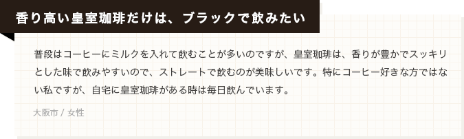 【香り高い皇室珈琲だけは、ブラックで飲みたい】普段はコーヒーにミルクを入れて飲むことが多いのですが、皇室珈琲は、香りが豊かでスッキリとした味で飲みやすいので、ストレートで飲むのが美味しいです。特にコーヒー好きな方ではない私ですが、自宅に皇室珈琲がある時は毎日飲んでいます。(大阪市 / 女性)